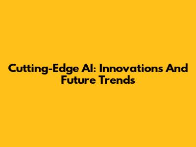 Cutting-Edge AI: Innovations And Future Trends