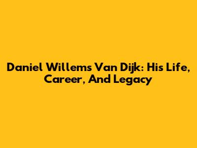Daniel Willems Van Dijk: His Life, Career, And Legacy