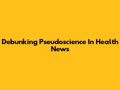 Debunking Pseudoscience In Health News