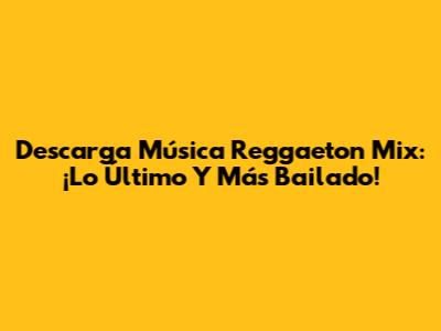 Descarga Música Reggaeton Mix: ¡Lo Último Y Más Bailado!