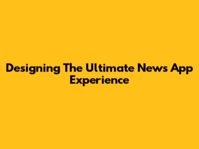 Designing The Ultimate News App Experience