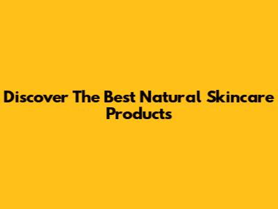 Discover The Best Natural Skincare Products