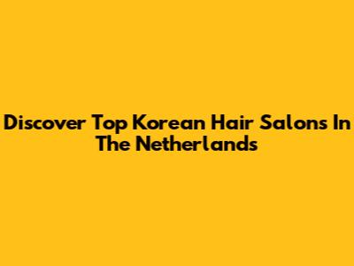 Discover Top Korean Hair Salons In The Netherlands