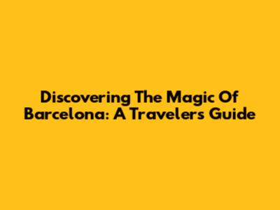 Discovering The Magic Of Barcelona: A Traveler's Guide