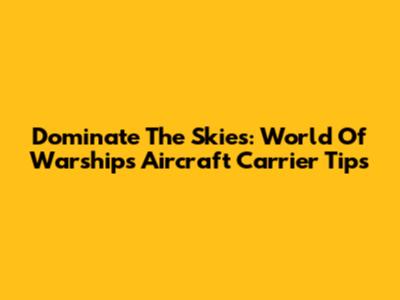 Dominate The Skies: World Of Warships Aircraft Carrier Tips