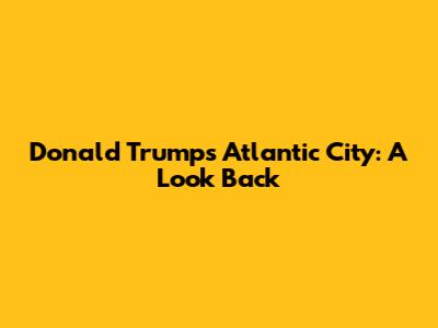 Donald Trump's Atlantic City: A Look Back