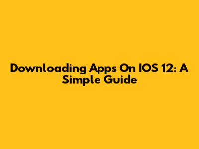 Downloading Apps On IOS 12: A Simple Guide
