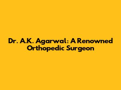Dr. A.K. Agarwal: A Renowned Orthopedic Surgeon