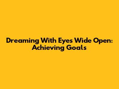 Dreaming With Eyes Wide Open: Achieving Goals