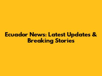 Ecuador News: Latest Updates & Breaking Stories