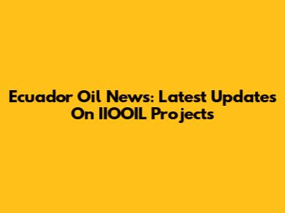 Ecuador Oil News: Latest Updates On IIOOIL Projects