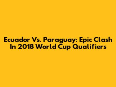 Ecuador Vs. Paraguay: Epic Clash In 2018 World Cup Qualifiers