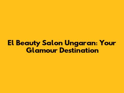 El Beauty Salon Ungaran: Your Glamour Destination