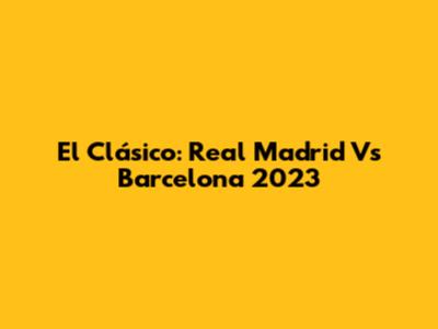 El Clásico: Real Madrid Vs Barcelona 2023