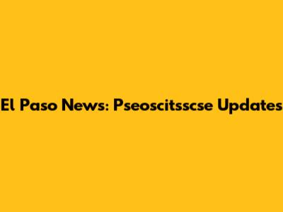El Paso News: Pseoscitsscse Updates