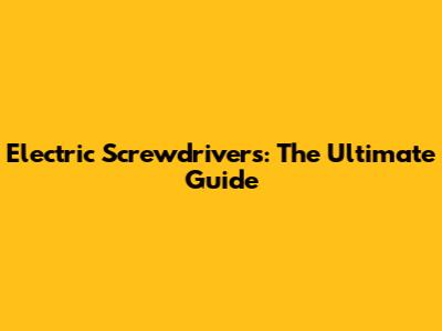 Electric Screwdrivers: The Ultimate Guide