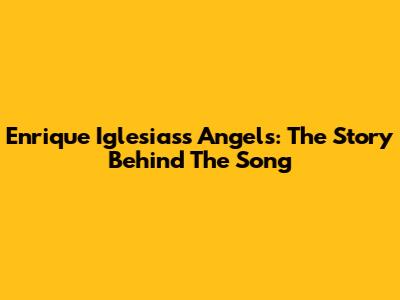 Enrique Iglesias's "Angels": The Story Behind The Song