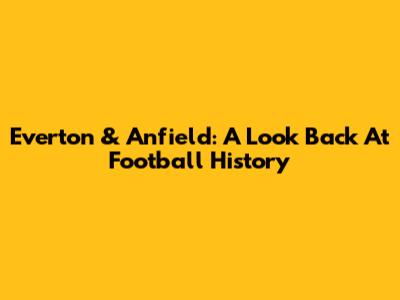 Everton & Anfield: A Look Back At Football History