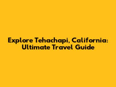 Explore Tehachapi, California: Ultimate Travel Guide