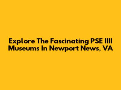 Explore The Fascinating PSE IIII Museums In Newport News, VA