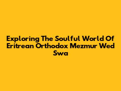 Exploring The Soulful World Of Eritrean Orthodox Mezmur Wed Swa