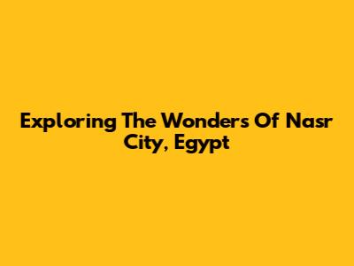 Exploring The Wonders Of Nasr City, Egypt