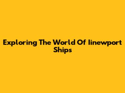 Exploring The World Of Iinewport Ships