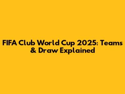 FIFA Club World Cup 2025: Teams & Draw Explained