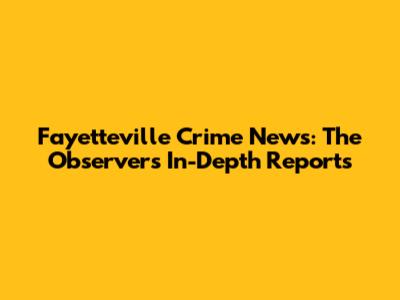 Fayetteville Crime News: The Observer's In-Depth Reports