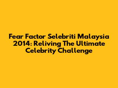 Fear Factor Selebriti Malaysia 2014: Reliving The Ultimate Celebrity Challenge