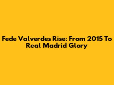 Fede Valverde's Rise: From 2015 To Real Madrid Glory