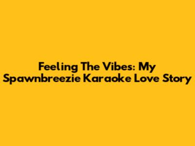 Feeling The Vibes: My Spawnbreezie Karaoke Love Story