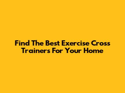 Find The Best Exercise Cross Trainers For Your Home