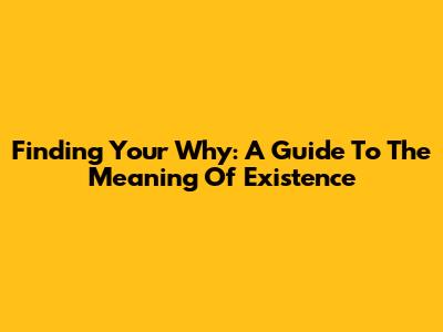 Finding Your Why: A Guide To The Meaning Of Existence