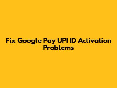 Fix Google Pay UPI ID Activation Problems