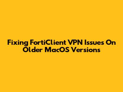 Fixing FortiClient VPN Issues On Older MacOS Versions