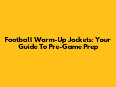 Football Warm-Up Jackets: Your Guide To Pre-Game Prep