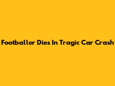 Footballer Dies In Tragic Car Crash