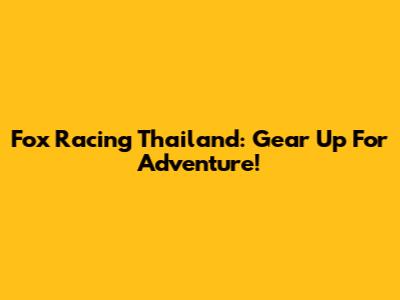 Fox Racing Thailand: Gear Up For Adventure!
