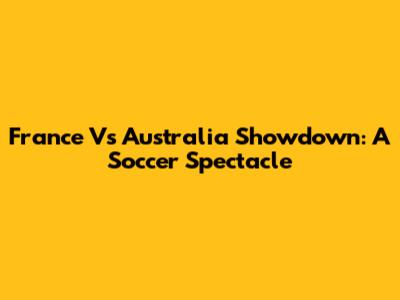 France Vs Australia Showdown: A Soccer Spectacle
