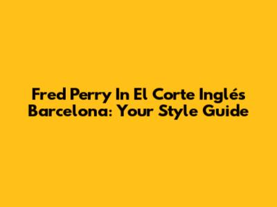 Fred Perry In El Corte Inglés Barcelona: Your Style Guide