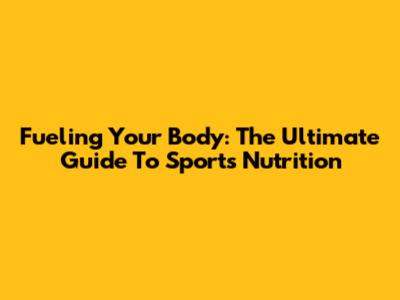 Fueling Your Body: The Ultimate Guide To Sports Nutrition