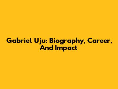 Gabriel Uju: Biography, Career, And Impact