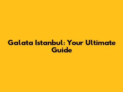 Galata Istanbul: Your Ultimate Guide