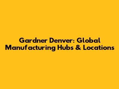 Gardner Denver: Global Manufacturing Hubs & Locations