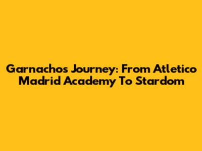 Garnacho's Journey: From Atletico Madrid Academy To Stardom