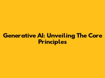 Generative AI: Unveiling The Core Principles