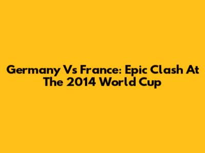 Germany Vs France: Epic Clash At The 2014 World Cup