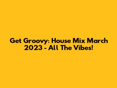Get Groovy: House Mix March 2023 - All The Vibes!
