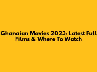 Ghanaian Movies 2023: Latest Full Films & Where To Watch